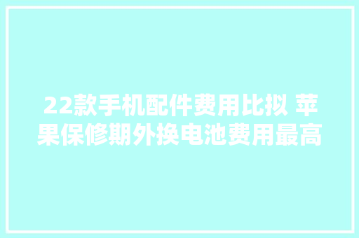 22款手机配件费用比拟 苹果保修期外换电池费用最高