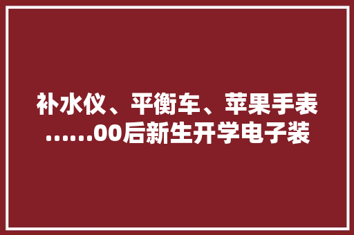 补水仪、平衡车、苹果手表……00后新生开学电子装备进级！