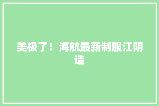 美极了！海航最新制服江阴造