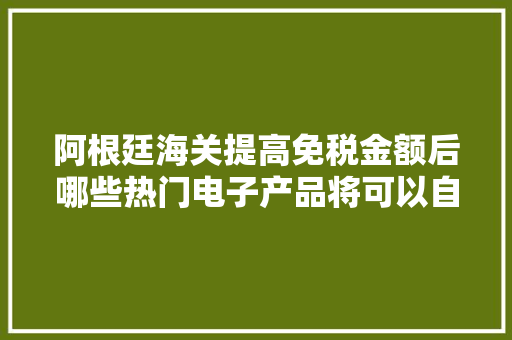 阿根廷海关提高免税金额后哪些热门电子产品将可以自由入境？