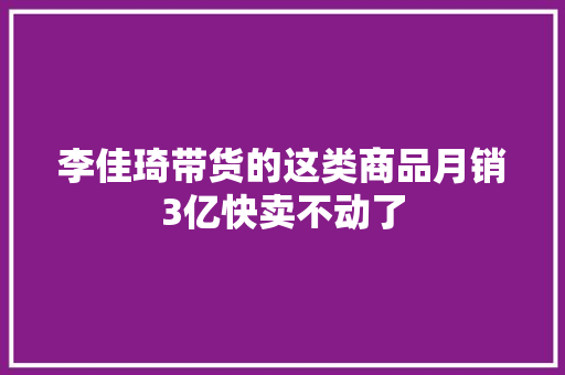 李佳琦带货的这类商品月销3亿快卖不动了