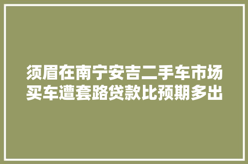 须眉在南宁安吉二手车市场买车遭套路贷款比预期多出1.5万元