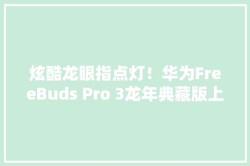 炫酷龙眼指点灯！华为FreeBuds Pro 3龙年典藏版上市：1449元