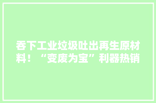 吞下工业垃圾吐出再生原材料！“变废为宝”利器热销全球,机器人外呼。