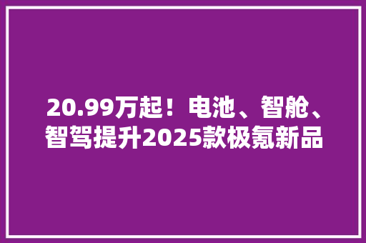 20.99万起！电池、智舱、智驾提升2025款极氪新品来了