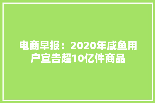 电商早报：2020年咸鱼用户宣告超10亿件商品