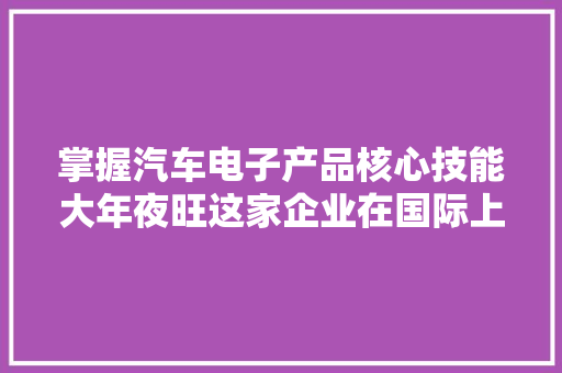 掌握汽车电子产品核心技能大年夜旺这家企业在国际上争创一流！