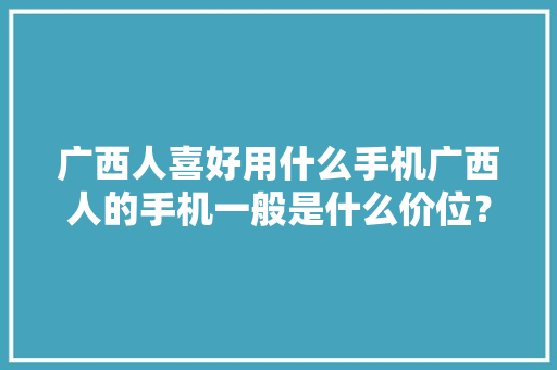 广西人喜好用什么手机广西人的手机一般是什么价位？,手机通讯录被别人窃取了被敲诈怎么办?。