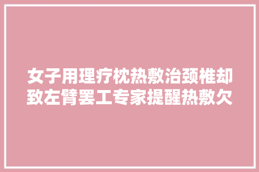 女子用理疗枕热敷治颈椎却致左臂罢工专家提醒热敷欠妥善心未治病反伤身