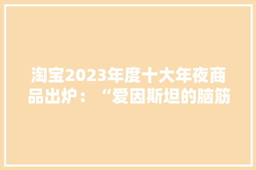 淘宝2023年度十大年夜商品出炉：“爱因斯坦的脑筋”、核能充电宝入选