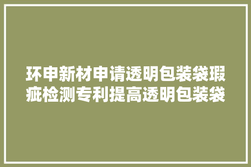 环申新材申请透明包装袋瑕疵检测专利提高透明包装袋的检测效率 环申新材申请透明包装袋瑕疵检测专利提高透明包装袋的检测效率 互联通信