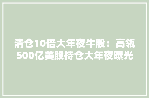 清仓10倍大年夜牛股：高瓴500亿美股持仓大年夜曝光！狂买这些股最全名单来了