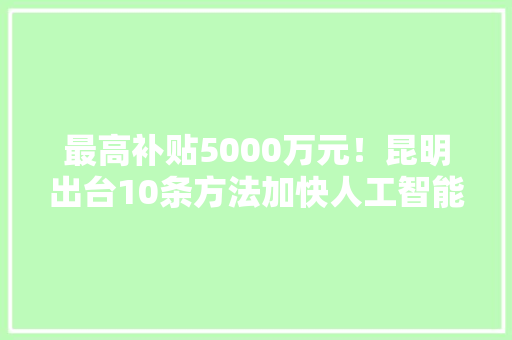 最高补贴5000万元！昆明出台10条方法加快人工智能家当成长