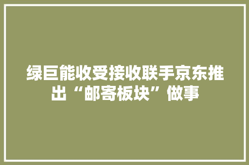 绿巨能收受接收联手京东推出“邮寄板块”做事 智能科技