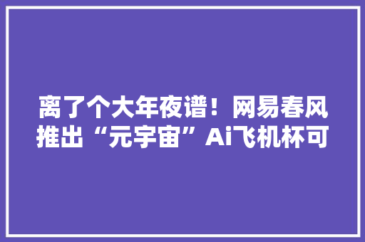 离了个大年夜谱！网易春风推出“元宇宙”Ai飞机杯可多人在线PK