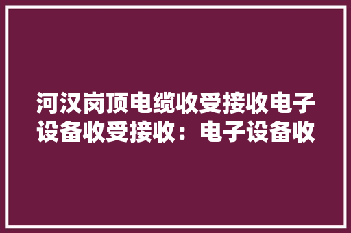 河汉岗顶电缆收受接收电子设备收受接收：电子设备收受接收、电子料回... 河汉岗顶电缆收受接收电子设备收受接收：电子设备收受接收、电子料回... 互联通信