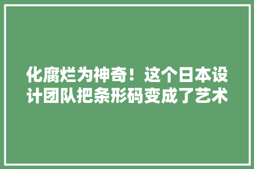 化腐烂为神奇！这个日本设计团队把条形码变成了艺术品 化腐烂为神奇！这个日本设计团队把条形码变成了艺术品 智能科技
