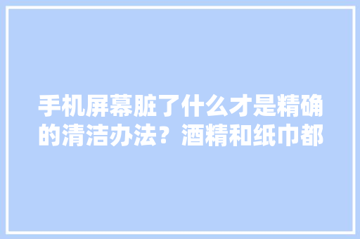 手机屏幕脏了什么才是精确的清洁办法？酒精和纸巾都是错的