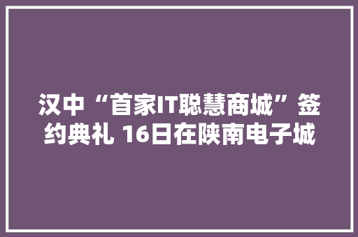 汉中“首家IT聪慧商城”签约典礼 16日在陕南电子城举行
