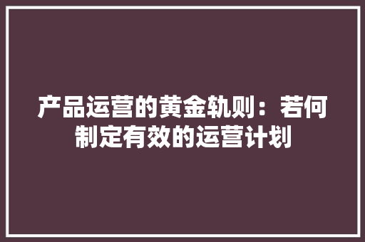 产品运营的黄金轨则：若何制定有效的运营计划,操持是什么意思。