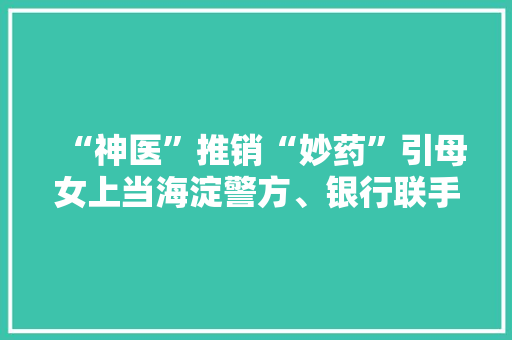 “神医”推销“妙药”引母女上当海淀警方、银行联手拦截