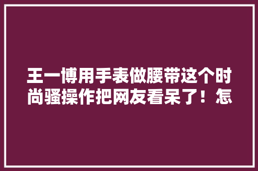 王一博用手表做腰带这个时尚骚操作把网友看呆了！怎么做到的？