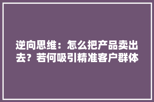逆向思维：怎么把产品卖出去？若何吸引精准客户群体关注？ 逆向思维：怎么把产品卖出去？若何吸引精准客户群体关注？ 人工智能