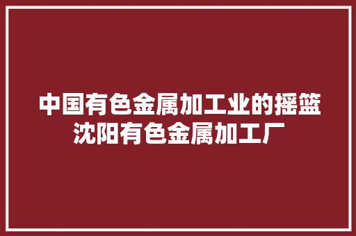 中国有色金属加工业的摇篮沈阳有色金属加工厂