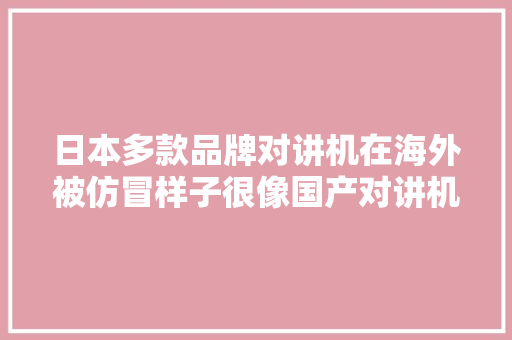日本多款品牌对讲机在海外被仿冒样子很像国产对讲机