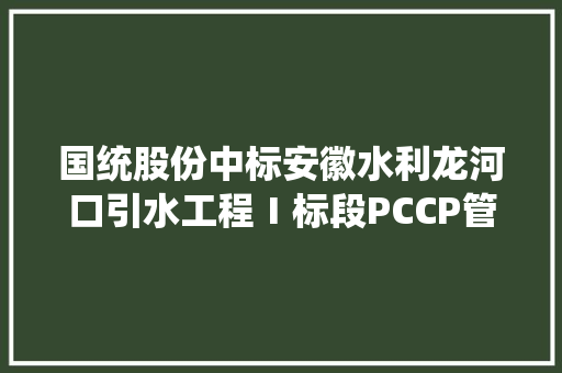 国统股份中标安徽水利龙河口引水工程Ⅰ标段PCCP管及管配件采购项目 中标金额8903.95万