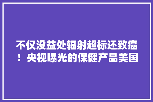 不仅没益处辐射超标还致癌！央视曝光的保健产品美国早已淘汰