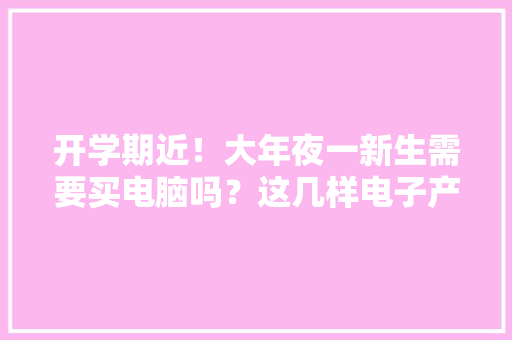 开学期近！大年夜一新生需要买电脑吗？这几样电子产品大年夜学必备
