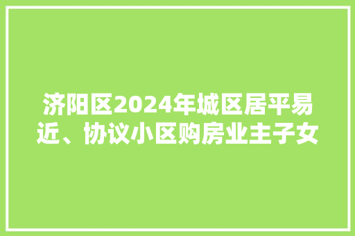 济阳区2024年城区居平易近、协议小区购房业主子女入学转学网上信息采集须知