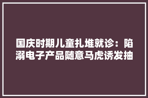 国庆时期儿童扎堆就诊：陷溺电子产品随意马虎诱发抽动症 国庆时期儿童扎堆就诊：陷溺电子产品随意马虎诱发抽动症 互联通信