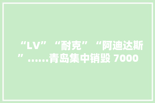 “LV”“耐克”“阿迪达斯”……青岛集中销毁 7000余件侵权货品