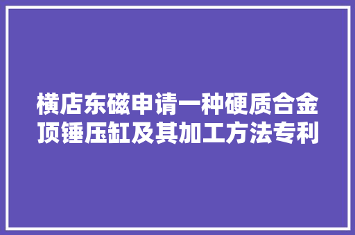 横店东磁申请一种硬质合金顶锤压缸及其加工方法专利有效压力的传递效率低的不足得以解决