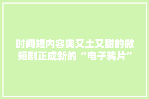 时间短内容爽又土又甜的微短剧正成新的“电子鸦片”？