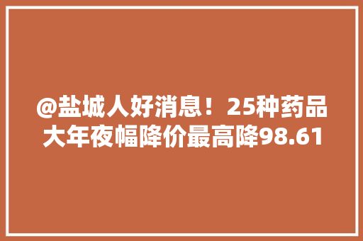 @盐城人好消息！25种药品大年夜幅降价最高降98.61%！