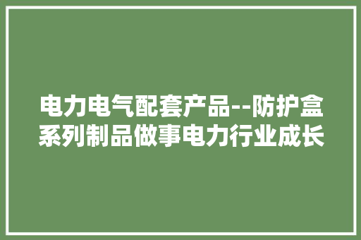 电力电气配套产品--防护盒系列制品做事电力行业成长