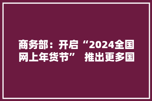 商务部：开启“2024全国网上年货节”  推出更多国货“潮品”