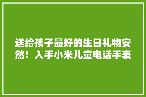 送给孩子最好的生日礼物安然！入手小米儿童电话手表7X