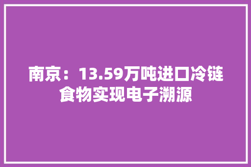 南京：13.59万吨进口冷链食物实现电子溯源