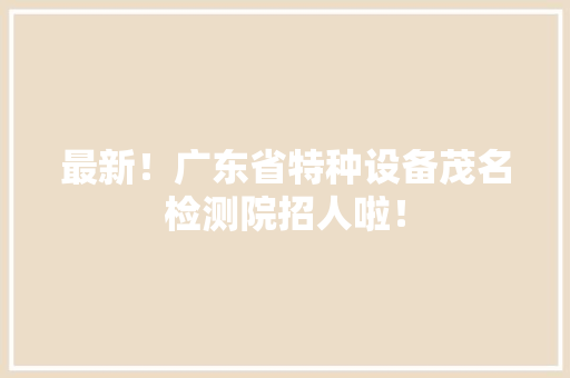 最新！广东省特种设备茂名检测院招人啦！ 最新！广东省特种设备茂名检测院招人啦！ 智能家居