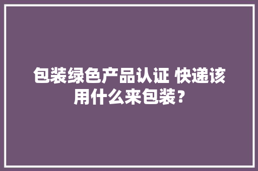 包装绿色产品认证 快递该用什么来包装？