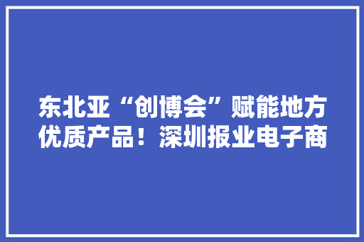 东北亚“创博会”赋能地方优质产品！深圳报业电子商务有限公司用创意设计提升品牌市场价值