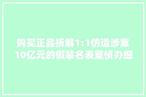 购买正品拆解1:1仿造涉案10亿元的假装名表案侦办细节→