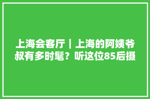 上海会客厅｜上海的阿姨爷叔有多时髦？听这位85后摄影师讲述魔都街头的拍摄奇遇
