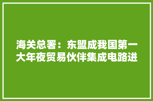 海关总署：东盟成我国第一大年夜贸易伙伴集成电路进出口生动 海关总署：东盟成我国第一大年夜贸易伙伴集成电路进出口生动 智能家居
