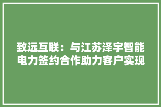 致远互联：与江苏泽宇智能电力签约合作助力客户实现营业立异和周全重塑 致远互联：与江苏泽宇智能电力签约合作助力客户实现营业立异和周全重塑 互联通信