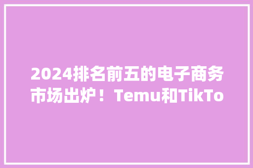 2024排名前五的电子商务市场出炉！Temu和TikTok Shop上榜！